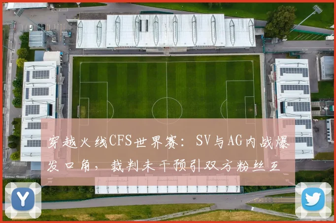 穿越火线CFS世界赛：SV与AG内战爆发口角，裁判未干预引双方粉丝互喷