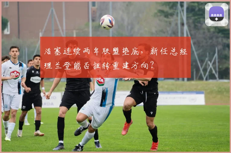 活塞连续两年联盟垫底，新任总经理兰登能否扭转重建方向？