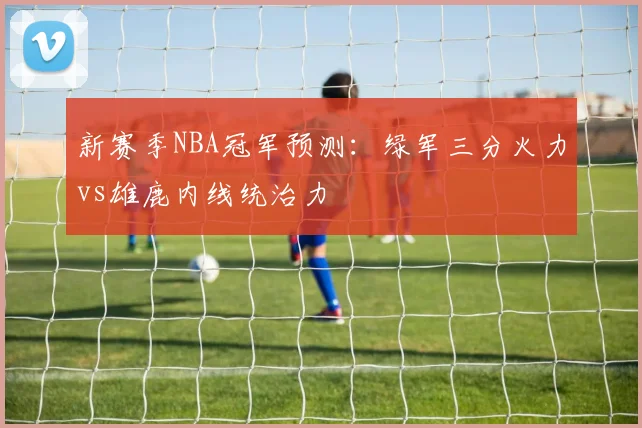 新赛季NBA冠军预测：绿军三分火力vs雄鹿内线统治力