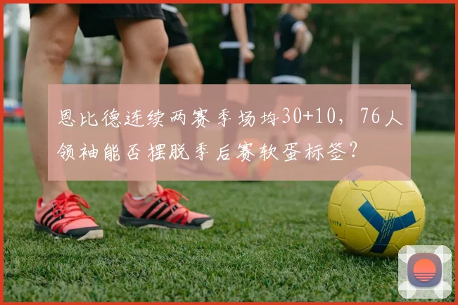 恩比德连续两赛季场均30+10，76人领袖能否摆脱季后赛软蛋标签？