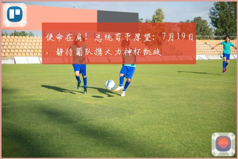 使命在肩！总统寄予厚望：7月19日，静待葡队携大力神杯凯旋