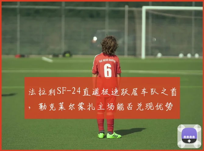法拉利SF-24直道极速跃居车队之首，勒克莱尔蒙扎主场能否兑现优势？