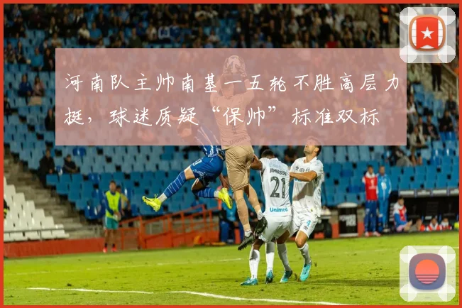 河南队主帅南基一五轮不胜高层力挺，球迷质疑“保帅”标准双标