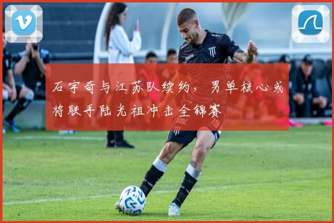 石宇奇与江苏队续约，男单核心或将联手陆光祖冲击全锦赛