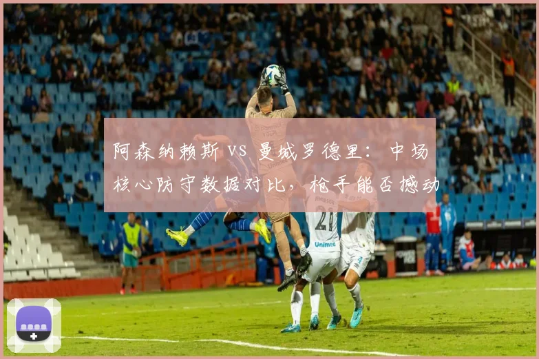 阿森纳赖斯 vs 曼城罗德里：中场核心防守数据对比，枪手能否撼动蓝月？