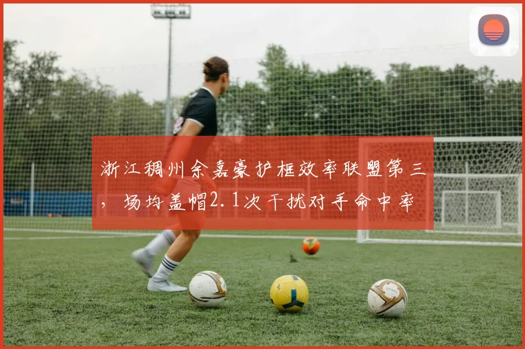 浙江稠州余嘉豪护框效率联盟第三，场均盖帽2.1次干扰对手命中率