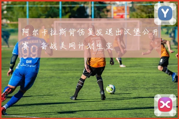 阿尔卡拉斯背伤复发退出汉堡公开赛，备战美网计划生变