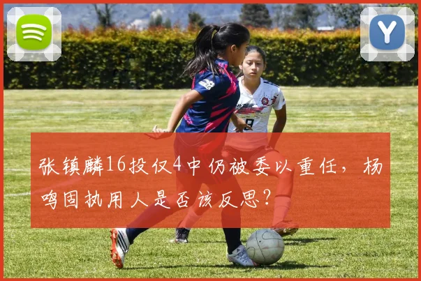 张镇麟16投仅4中仍被委以重任,杨鸣固执用人是否该反思?