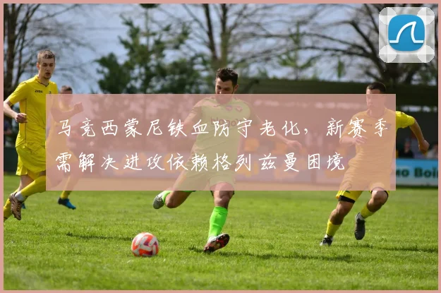 马竞西蒙尼铁血防守老化，新赛季需解决进攻依赖格列兹曼困境